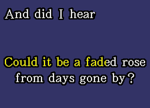 And did I hear

Could it be a faded rose
from days gone by?