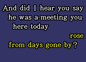 And did I hear you say
he was a-meeting you
here today

rose
from days gone by?