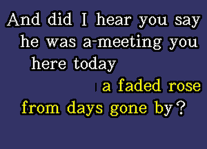 And did I hear you say
he was a-meeting you
here today

a faded rose
from days gone by?