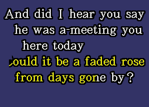 And did I hear you say
he was a-meeting you
here today
xould it be a faded rose
from days gone by?