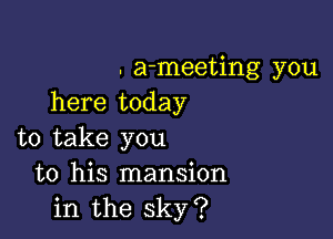 . a-meeting you
here today

to take you
to his mansion
in the sky?