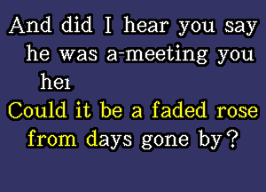 And did I hear you say
he was a-meeting you
he1
Could it be a faded rose
from days gone by?