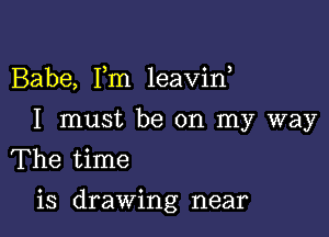 Babe, Fm leavin,
I must be on my way
The time

is drawing near