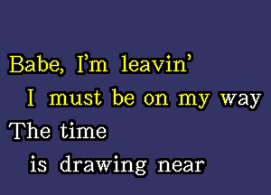 Babe, Fm leavin,
I must be on my way
The time

is drawing near