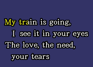 My train is going,

I see it in your eyes
The love, the need,
your tears