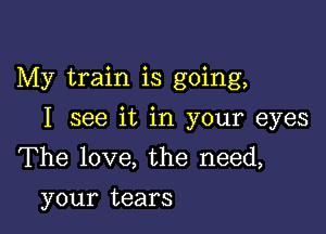 My train is going,

I see it in your eyes
The love, the need,
your tears