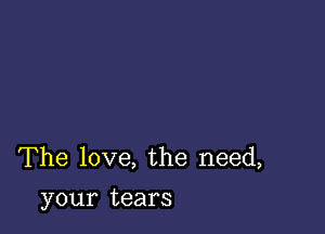 The love, the need,
your tears