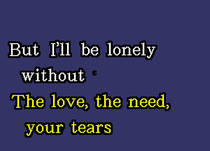 But F11 be lonely

Without

The love, the need,
your tears