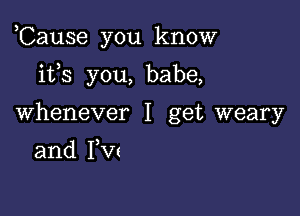 ,Cause you know

ifs you, babe,
Whenever I get weary

and PW