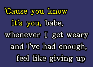 ,Cause you know
ifs you, babe,
Whenever I get weary
and Tve had enough,

feel like giving up