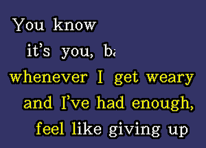 You know
its you, be

Whenever I get weary

and Fve had enough,

feel like giving up