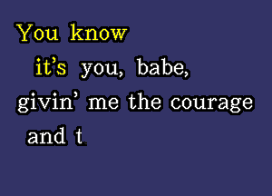 You know

ifs you, babe,

givin me the courage

and t