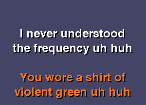 I never understood
the frequency uh huh

You wore a shirt of
violent green uh huh