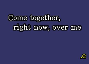 Come together,
right now, over me