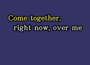 Come together,
right now, over me