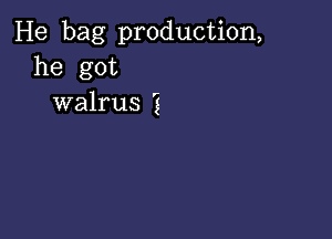 He bag production,
he got
walrus 'g