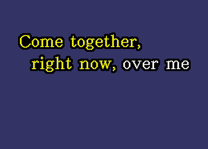 Come together,
right now, over me