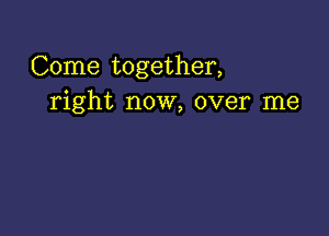 Come together,
right now, over me