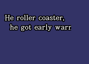 He roller coaster,
he got early warr