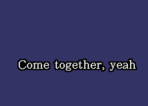 Come together, yeah