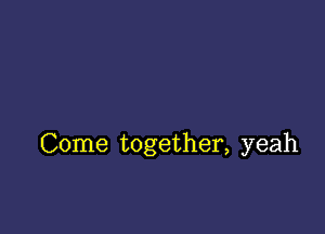 Come together, yeah