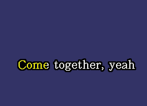 Come together, yeah