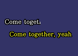 Come toget.

Come together, yeah