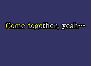 Come together, yeah-