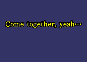 Come together, yeah-