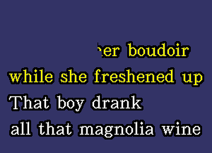 ier boudoir
While she freshened up
That boy drank

all that magnolia Wine