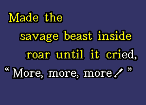 Made the

savage beast inside

roar until it cried,

( More, more, more .f ))