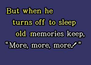 But when he

turns off to sleep

old memories keep,

More, more, more! ,