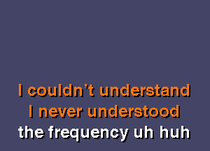 I couldn't understand
I never understood
the frequency uh huh