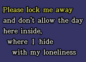 Please lock me away
and don,t allow the day
here inside,

Where I hide

With my loneliness