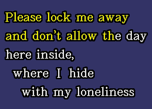 Please lock me away
and don,t allow the day
here inside,

Where I hide

With my loneliness