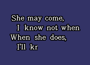 She may come,
I know not when

When she does,
F11 kr