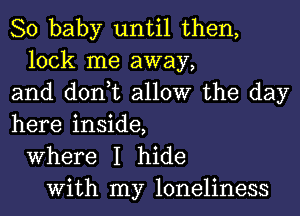 80 baby until then,
lock me away,
and don,t allow the day
here inside,
Where I hide
With my loneliness