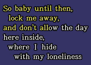 80 baby until then,
lock me away,
and don,t allow the day
here inside,
Where I hide
With my loneliness