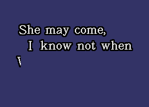 She may come,
I know not when