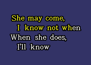 She may come,
I know not when

When she does,
F11 know