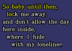 80 baby until then,
lock me away,
and don,t allow the day
here inside,
Where I hide
With my lonelines