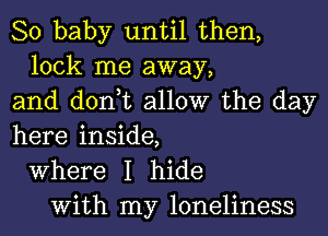 80 baby until then,
lock me away,
and don,t allow the day
here inside,
Where I hide
With my loneliness