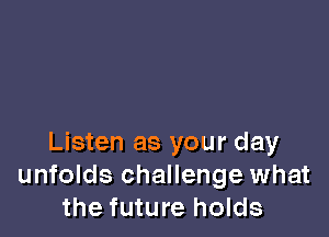 Listen as your day
unfolds challenge what
the future holds