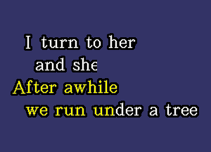 I turn to her
and she

After awhile
we run under a tree