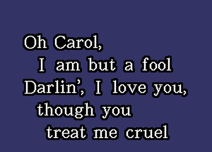 Oh Carol,
I am but a fool

Darlinl I love you,
though you
treat me cruel