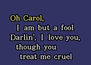 Oh Carol,
I am but a fool

Darlinl I love you,
though you
treat me cruel