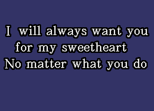 I Will always want you
for my sweetheart
No matter What you do