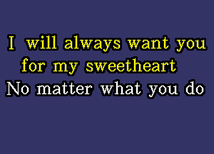 I Will always want you
for my sweetheart
No matter What you do