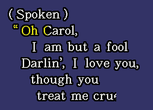 ( Spoken )
a Oh Carol,
I am but a fool

Darlinl I love you,
though you
treat me crw