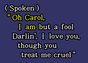 ( Spoken )
a Oh Carol,
I am but a fool

Darlinl I love you,
though you
treat me crueP